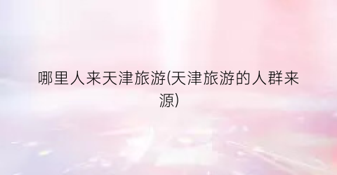 哪里人来天津旅游(天津旅游的人群来源)