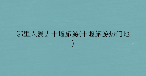 哪里人爱去十堰旅游(十堰旅游热门地)