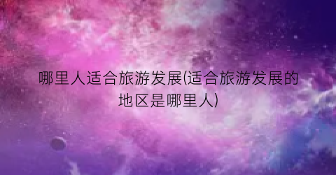 哪里人适合旅游发展(适合旅游发展的地区是哪里人)
