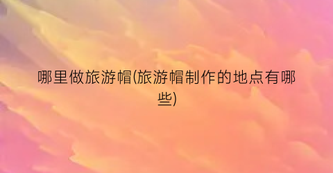 哪里做旅游帽(旅游帽制作的地点有哪些)