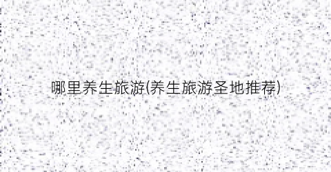 哪里养生旅游(养生旅游圣地推荐)