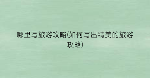 哪里写旅游攻略(如何写出精美的旅游攻略)