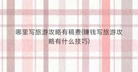 哪里写旅游攻略有稿费(赚钱写旅游攻略有什么技巧)