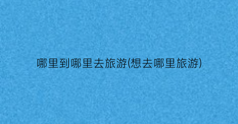 哪里到哪里去旅游(想去哪里旅游)
