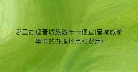 哪里办理晋城旅游年卡便宜(晋城旅游年卡的办理地点和费用)