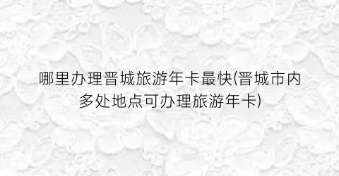 哪里办理晋城旅游年卡最快(晋城市内多处地点可办理旅游年卡)