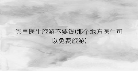 哪里医生旅游不要钱(那个地方医生可以免费旅游)