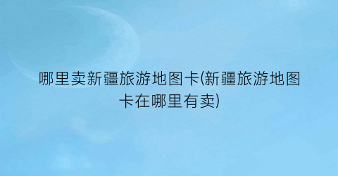 哪里卖新疆旅游地图卡(新疆旅游地图卡在哪里有卖)