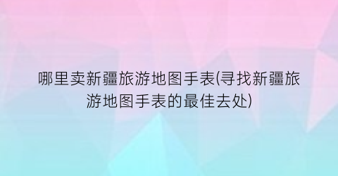 哪里卖新疆旅游地图手表(寻找新疆旅游地图手表的最佳去处)