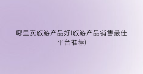 哪里卖旅游产品好(旅游产品销售最佳平台推荐)