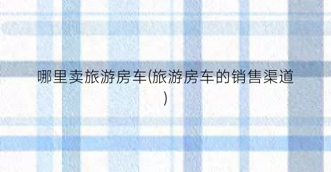 哪里卖旅游房车(旅游房车的销售渠道)