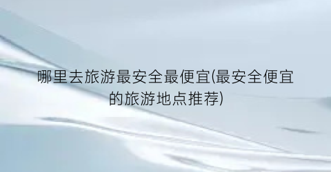 哪里去旅游最安全最便宜(最安全便宜的旅游地点推荐)