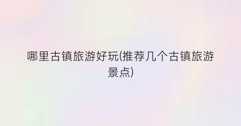 哪里古镇旅游好玩(推荐几个古镇旅游景点)