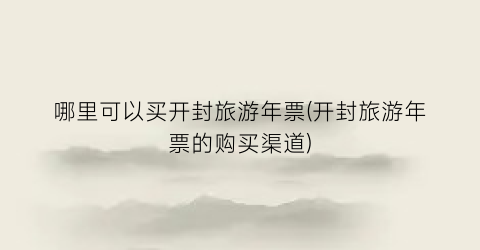 哪里可以买开封旅游年票(开封旅游年票的购买渠道)