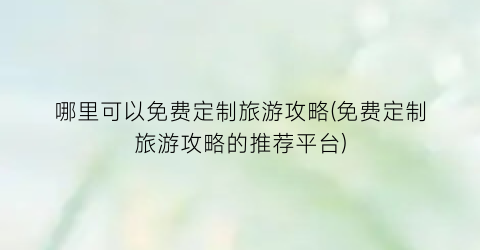 哪里可以免费定制旅游攻略(免费定制旅游攻略的推荐平台)