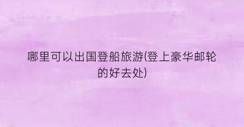 哪里可以出国登船旅游(登上豪华邮轮的好去处)