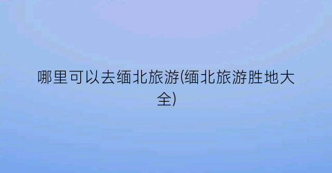 哪里可以去缅北旅游(缅北旅游胜地大全)