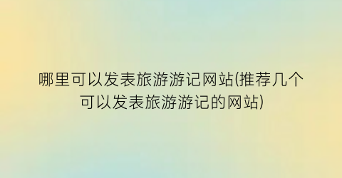 哪里可以发表旅游游记网站(推荐几个可以发表旅游游记的网站)