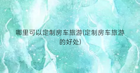 哪里可以定制房车旅游(定制房车旅游的好处)