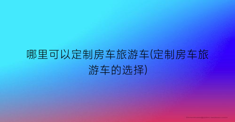 哪里可以定制房车旅游车(定制房车旅游车的选择)