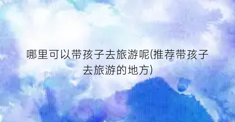 哪里可以带孩子去旅游呢(推荐带孩子去旅游的地方)