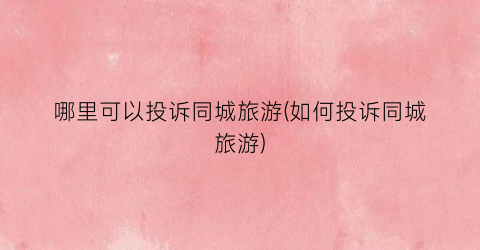 哪里可以投诉同城旅游(如何投诉同城旅游)