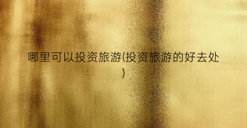 哪里可以投资旅游(投资旅游的好去处)