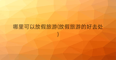 哪里可以放假旅游(放假旅游的好去处)