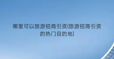 哪里可以旅游招商引资(旅游招商引资的热门目的地)