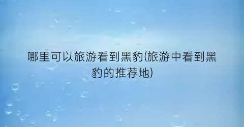 哪里可以旅游看到黑豹(旅游中看到黑豹的推荐地)
