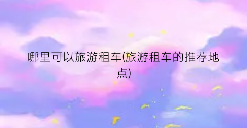哪里可以旅游租车(旅游租车的推荐地点)