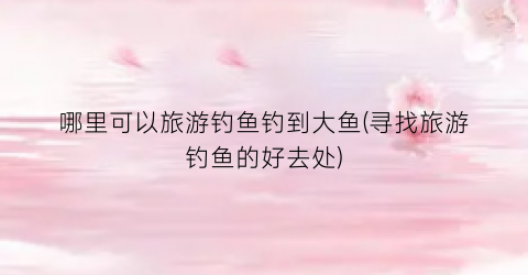 哪里可以旅游钓鱼钓到大鱼(寻找旅游钓鱼的好去处)