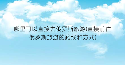 哪里可以直接去俄罗斯旅游(直接前往俄罗斯旅游的路线和方式)