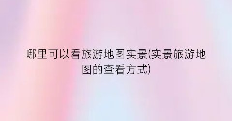 哪里可以看旅游地图实景(实景旅游地图的查看方式)