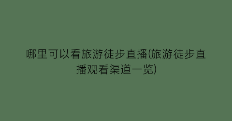 哪里可以看旅游徒步直播(旅游徒步直播观看渠道一览)