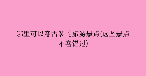 哪里可以穿古装的旅游景点(这些景点不容错过)