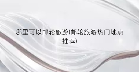 哪里可以邮轮旅游(邮轮旅游热门地点推荐)