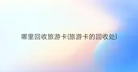 哪里回收旅游卡(旅游卡的回收处)