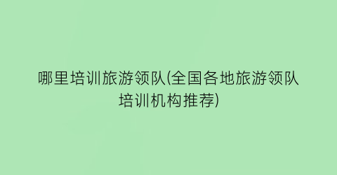 哪里培训旅游领队(全国各地旅游领队培训机构推荐)