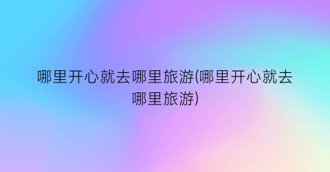 哪里开心就去哪里旅游(哪里开心就去哪里旅游)