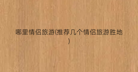 哪里情侣旅游(推荐几个情侣旅游胜地)