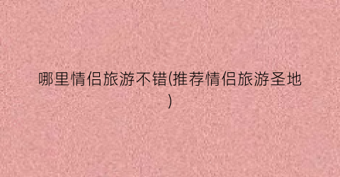 哪里情侣旅游不错(推荐情侣旅游圣地)