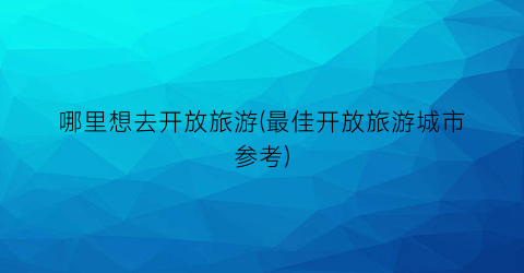 哪里想去开放旅游(最佳开放旅游城市参考)