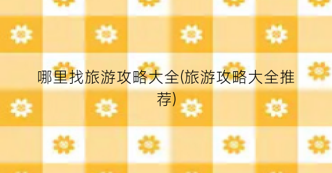 哪里找旅游攻略大全(旅游攻略大全推荐)