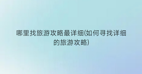 哪里找旅游攻略最详细(如何寻找详细的旅游攻略)