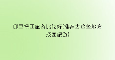 哪里报团旅游比较好(推荐去这些地方报团旅游)