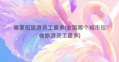 哪里招旅游员工最多(全国哪个城市招收旅游员工最多)
