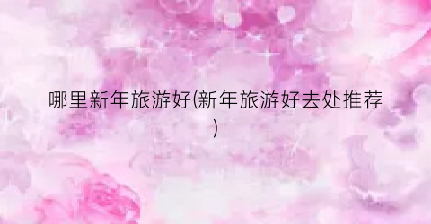 哪里新年旅游好(新年旅游好去处推荐)