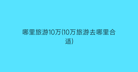 哪里旅游10万(10万旅游去哪里合适)