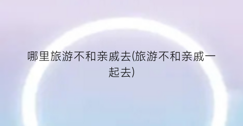 哪里旅游不和亲戚去(旅游不和亲戚一起去)